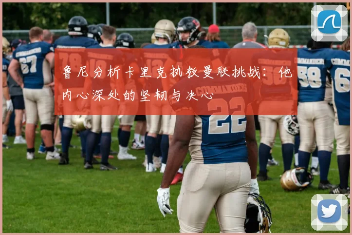 鲁尼分析卡里克执教曼联挑战：他内心深处的坚韧与决心