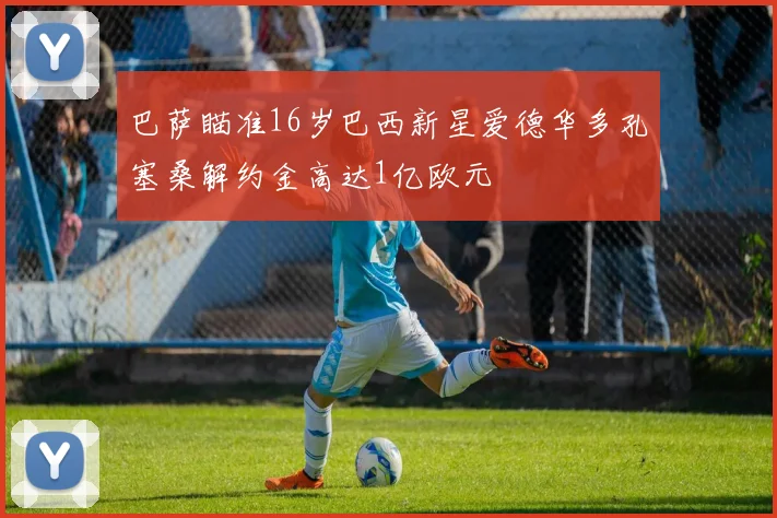 巴萨瞄准16岁巴西新星爱德华多孔塞桑解约金高达1亿欧元