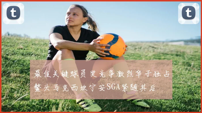 最佳关键球员奖竞争激烈华子独占鳌头马克西坎宁安SGA紧随其后