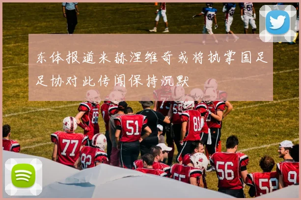 东体报道米赫涅维奇或将执掌国足足协对此传闻保持沉默