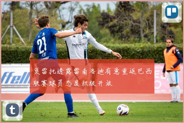 莫雷托透露雷南洛迪有意重返巴西联赛球员态度积极开放