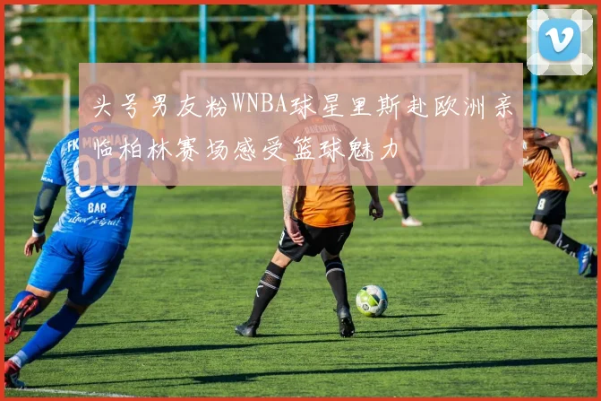 头号男友粉WNBA球星里斯赴欧洲亲临柏林赛场感受篮球魅力