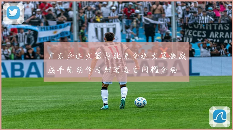 广东全运女篮与北京全运女篮激战成平陈明伶与郑茗各自闪耀全场