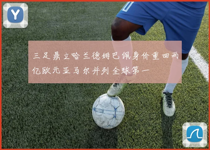 三足鼎立哈兰德姆巴佩身价重回两亿欧元亚马尔并列全球第一