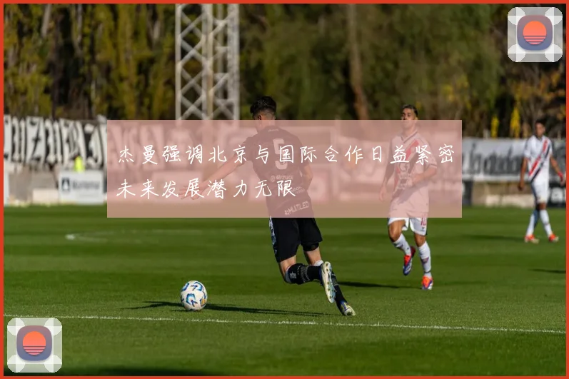杰曼强调北京与国际合作日益紧密未来发展潜力无限