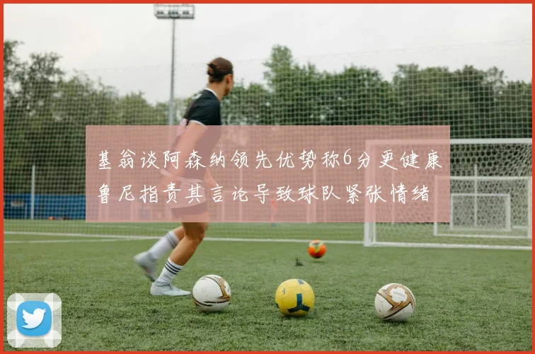 基翁谈阿森纳领先优势称6分更健康鲁尼指责其言论导致球队紧张情绪