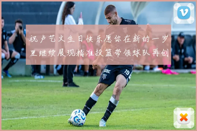 祝卢艺文生日快乐愿你在新的一岁里继续展现精准投篮带领球队再创辉煌成就