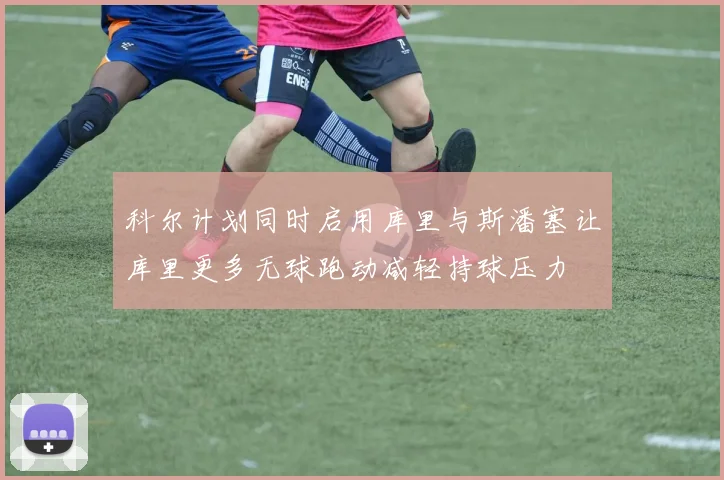 科尔计划同时启用库里与斯潘塞让库里更多无球跑动减轻持球压力