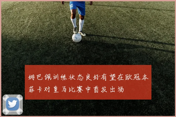 姆巴佩训练状态良好有望在欧冠本菲卡对皇马比赛中首发出场