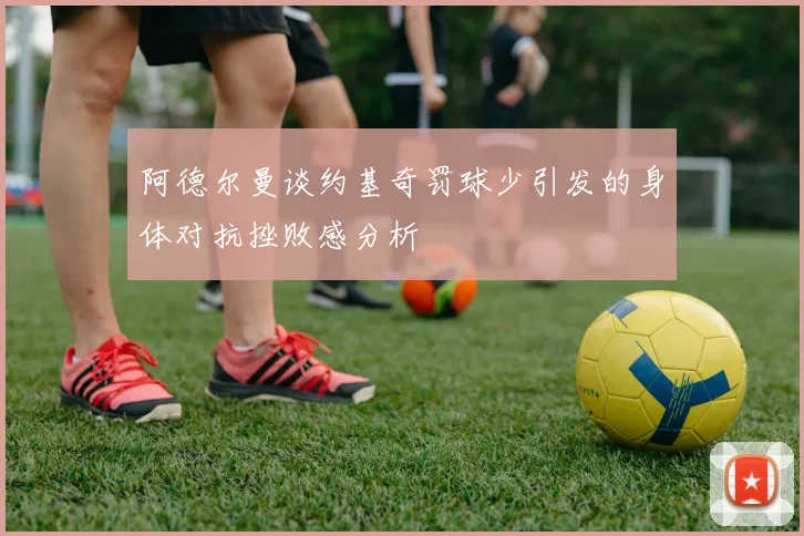 阿德尔曼谈约基奇罚球少引发的身体对抗挫败感分析