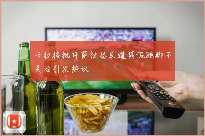 卡拉格批评萨拉赫反遭调侃腿脚不灵活引发热议
