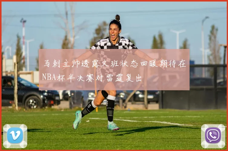 马刺主帅透露文班状态回暖期待在NBA杯半决赛对雷霆复出
