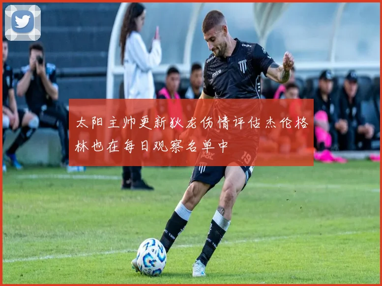 太阳主帅更新狄龙伤情评估杰伦格林也在每日观察名单中