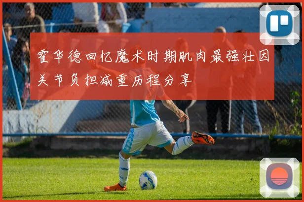 霍华德回忆魔术时期肌肉最强壮因关节负担减重历程分享