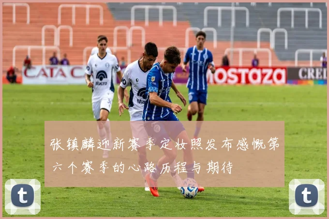 张镇麟迎新赛季定妆照发布感慨第六个赛季的心路历程与期待