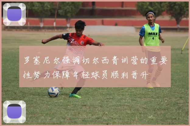罗塞尼尔强调切尔西青训营的重要性努力保障年轻球员顺利晋升