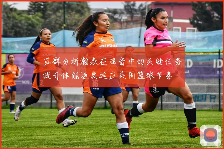 苏群分析瀚森在混音中的关键任务提升体能速度适应美国篮球节奏