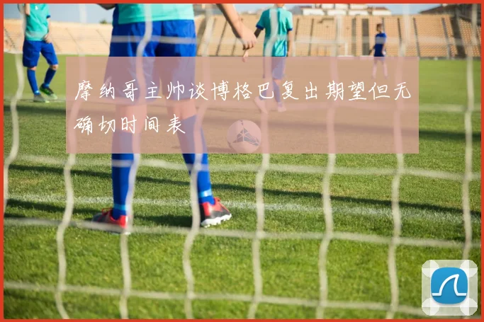 摩纳哥主帅谈博格巴复出期望但无确切时间表