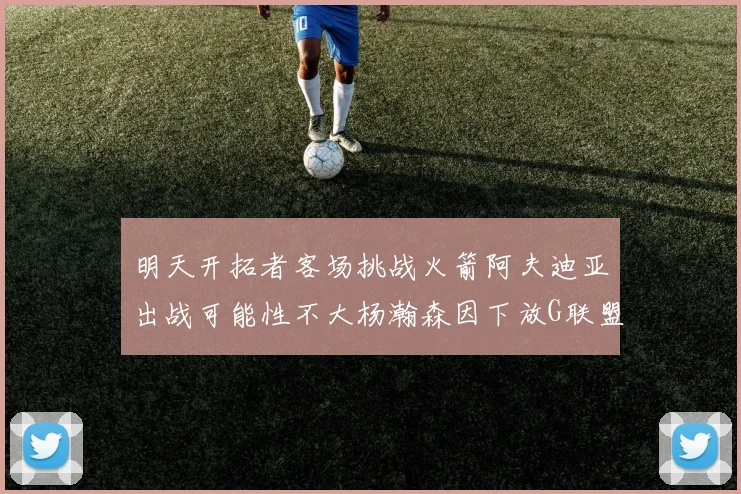 明天开拓者客场挑战火箭阿夫迪亚出战可能性不大杨瀚森因下放G联盟缺席