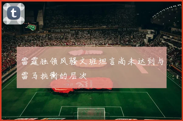 雷霆独领风骚文班坦言尚未达到与雷马抗衡的层次