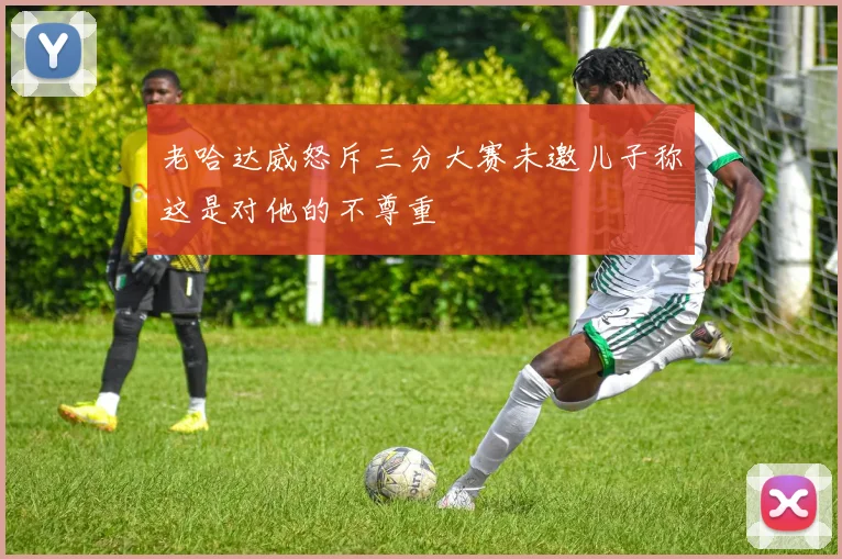 老哈达威怒斥三分大赛未邀儿子称这是对他的不尊重