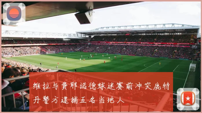 维拉与费耶诺德球迷赛前冲突鹿特丹警方逮捕五名当地人