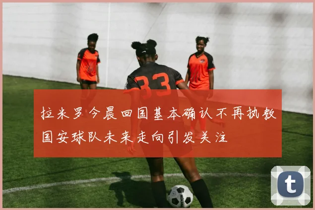 拉米罗今晨回国基本确认不再执教国安球队未来走向引发关注