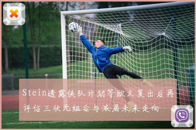 Stein透露侠队计划等欧文复出后再评估三状元组合与浓眉未来走向