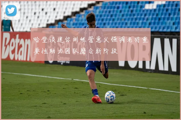 哈登谈迷你训练营意义强调老将重要性助力团队磨合新阶段