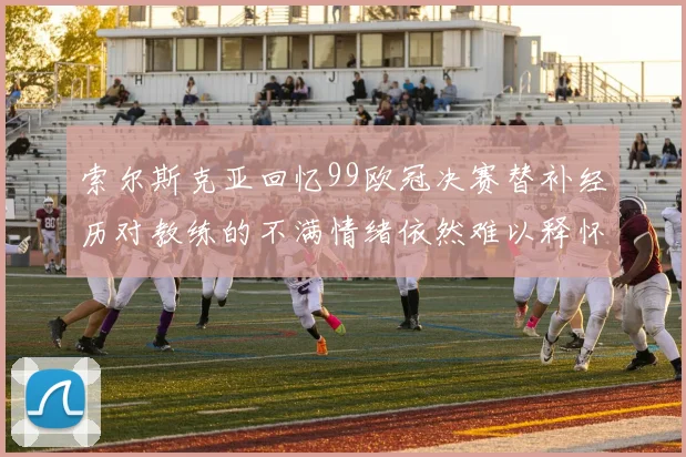 索尔斯克亚回忆99欧冠决赛替补经历对教练的不满情绪依然难以释怀