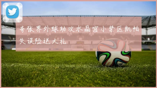 夸张界外球助攻水晶宫小禁区凯帕失误险送大礼