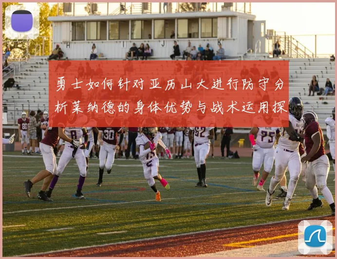 勇士如何针对亚历山大进行防守分析莱纳德的身体优势与战术运用探讨