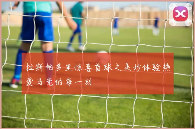拉斯帕多里惊喜首球之美妙体验热爱马竞的每一刻