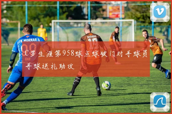 C罗生涯第958球点球破门对手球员手球送礼助攻