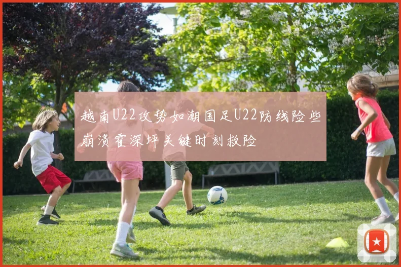 越南U22攻势如潮国足U22防线险些崩溃霍深坪关键时刻救险