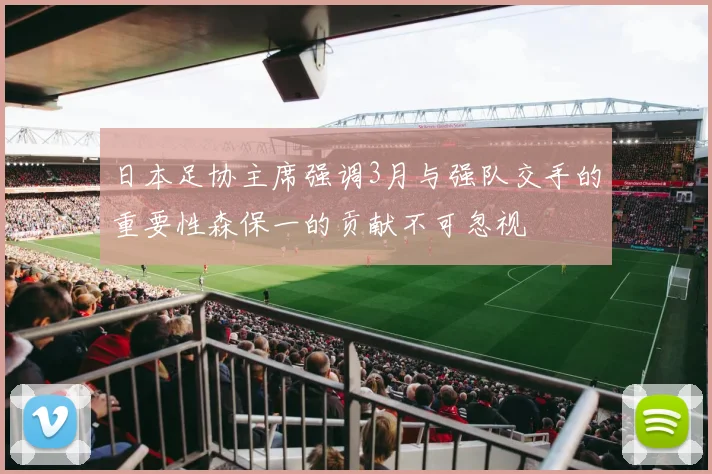 日本足协主席强调3月与强队交手的重要性森保一的贡献不可忽视