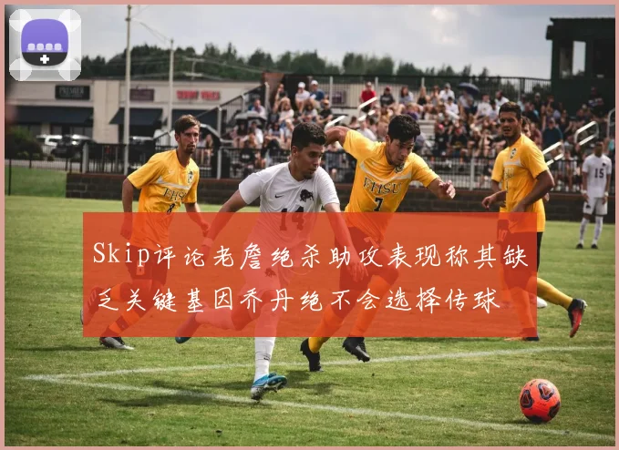 Skip评论老詹绝杀助攻表现称其缺乏关键基因乔丹绝不会选择传球